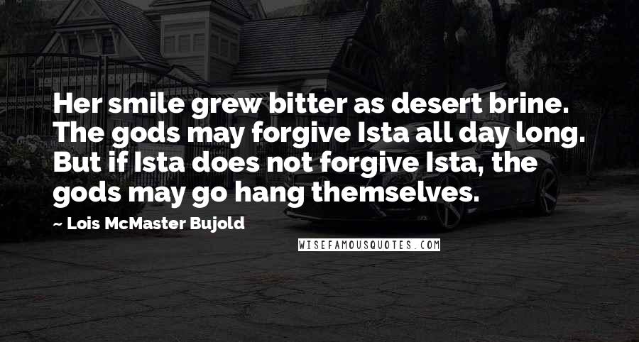 Lois McMaster Bujold Quotes: Her smile grew bitter as desert brine. The gods may forgive Ista all day long. But if Ista does not forgive Ista, the gods may go hang themselves.