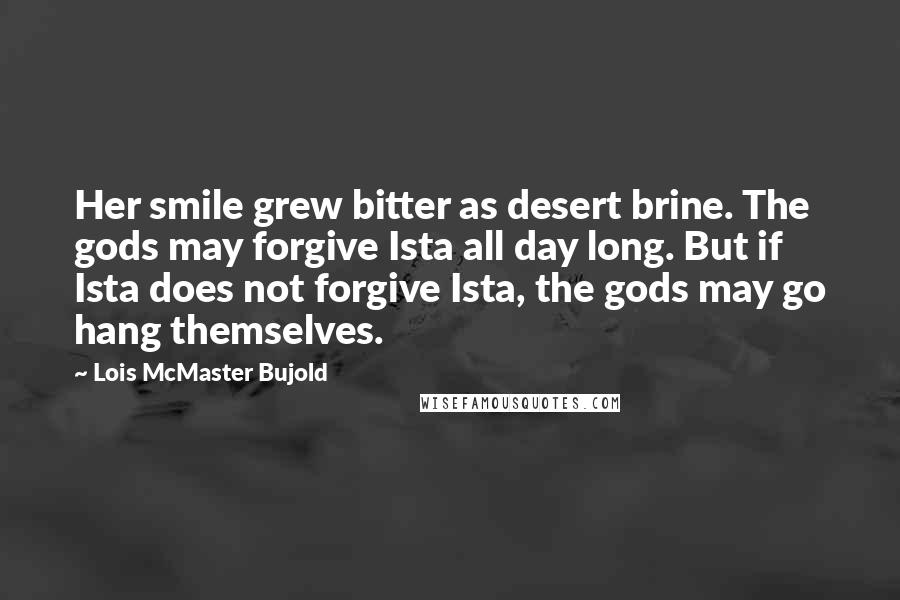 Lois McMaster Bujold Quotes: Her smile grew bitter as desert brine. The gods may forgive Ista all day long. But if Ista does not forgive Ista, the gods may go hang themselves.