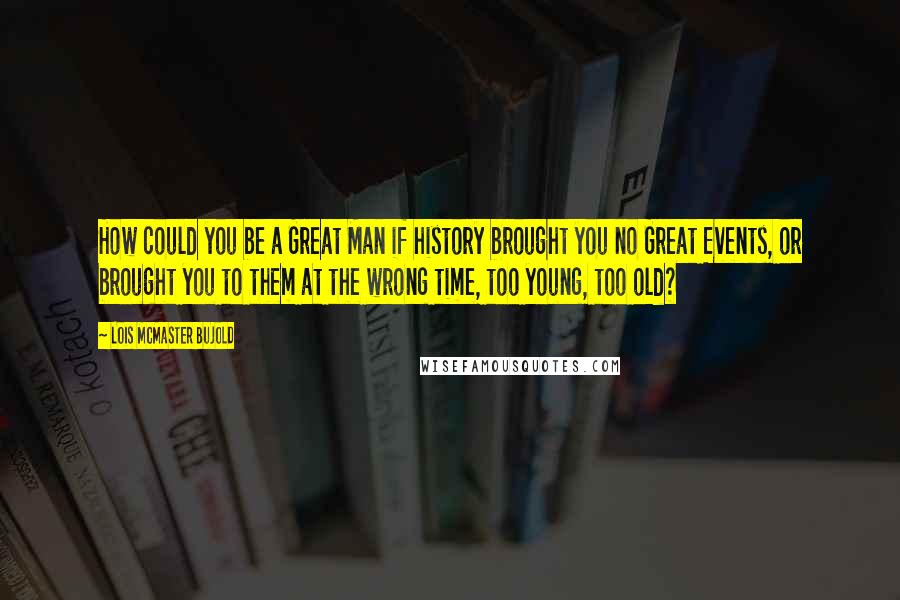 Lois McMaster Bujold Quotes: How could you be a Great Man if history brought you no Great Events, or brought you to them at the wrong time, too young, too old?