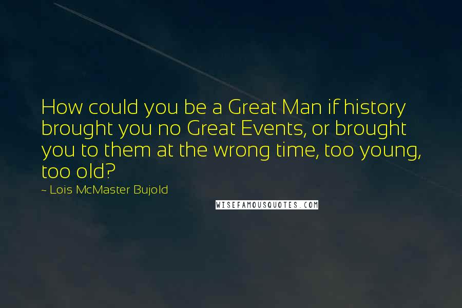 Lois McMaster Bujold Quotes: How could you be a Great Man if history brought you no Great Events, or brought you to them at the wrong time, too young, too old?