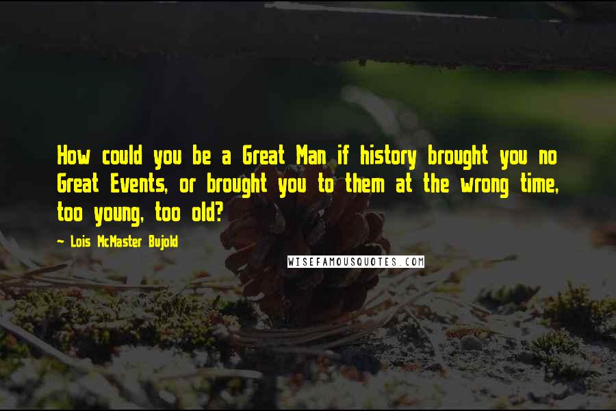 Lois McMaster Bujold Quotes: How could you be a Great Man if history brought you no Great Events, or brought you to them at the wrong time, too young, too old?