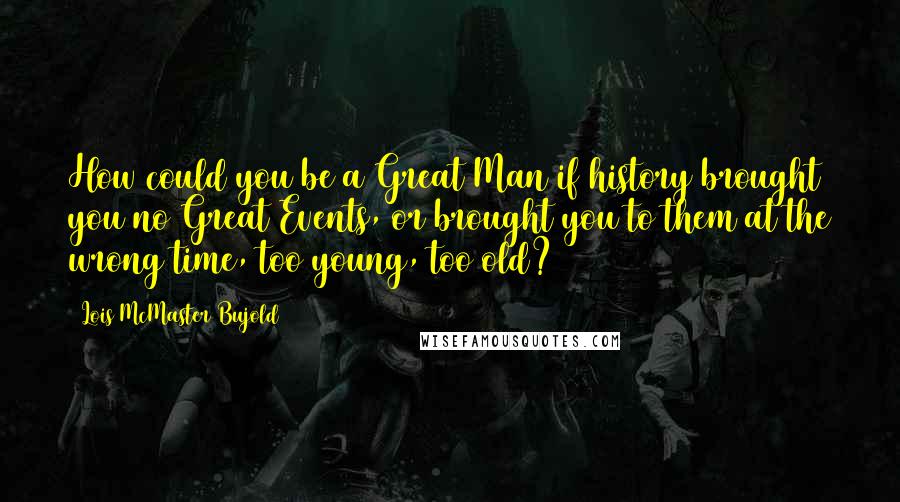 Lois McMaster Bujold Quotes: How could you be a Great Man if history brought you no Great Events, or brought you to them at the wrong time, too young, too old?