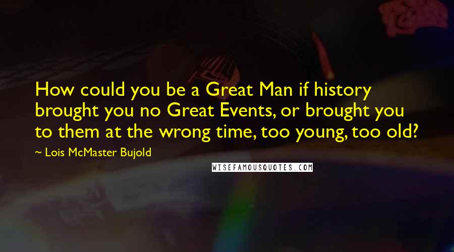 Lois McMaster Bujold Quotes: How could you be a Great Man if history brought you no Great Events, or brought you to them at the wrong time, too young, too old?