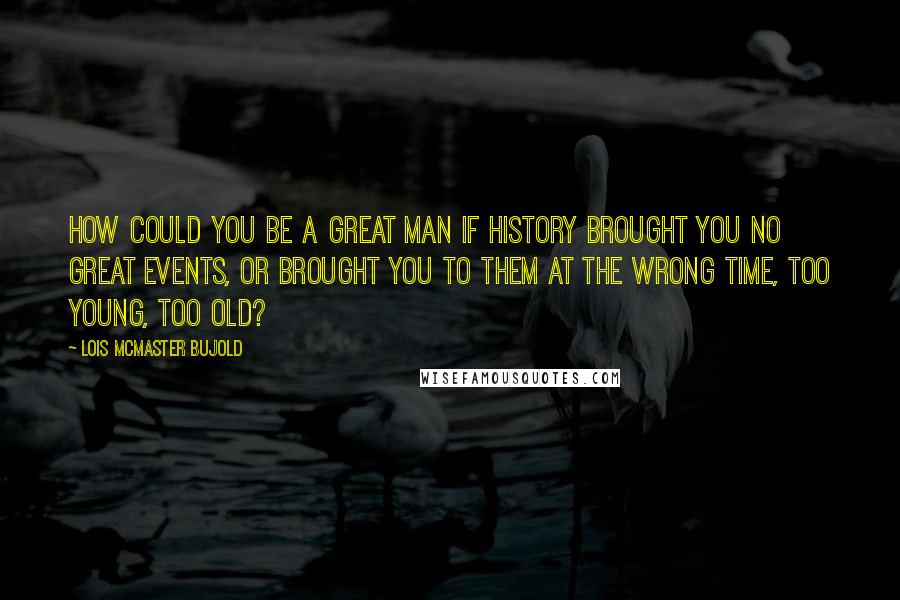 Lois McMaster Bujold Quotes: How could you be a Great Man if history brought you no Great Events, or brought you to them at the wrong time, too young, too old?