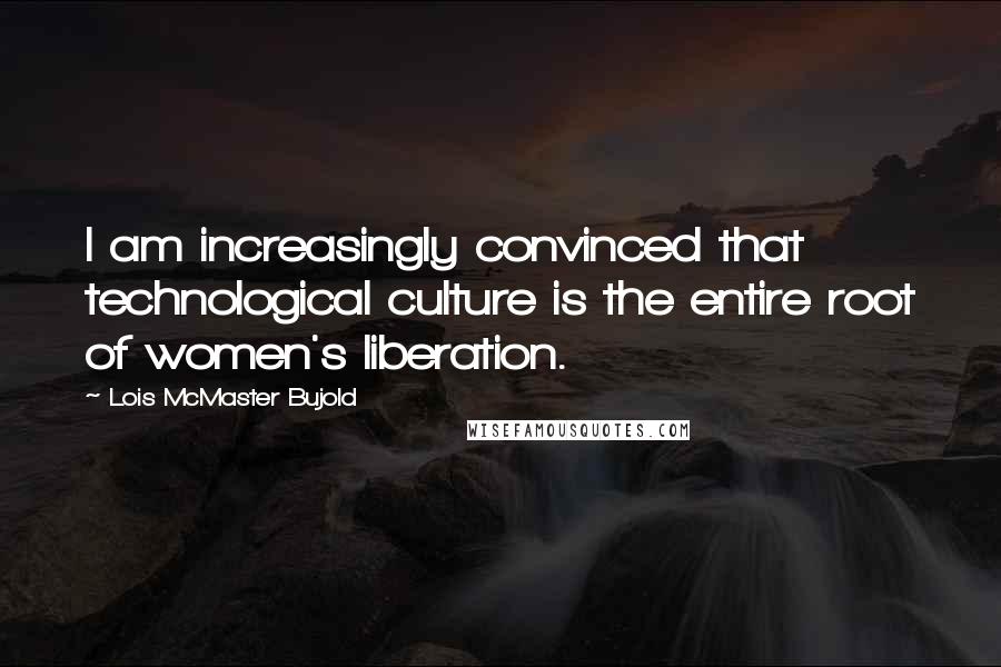 Lois McMaster Bujold Quotes: I am increasingly convinced that technological culture is the entire root of women's liberation.