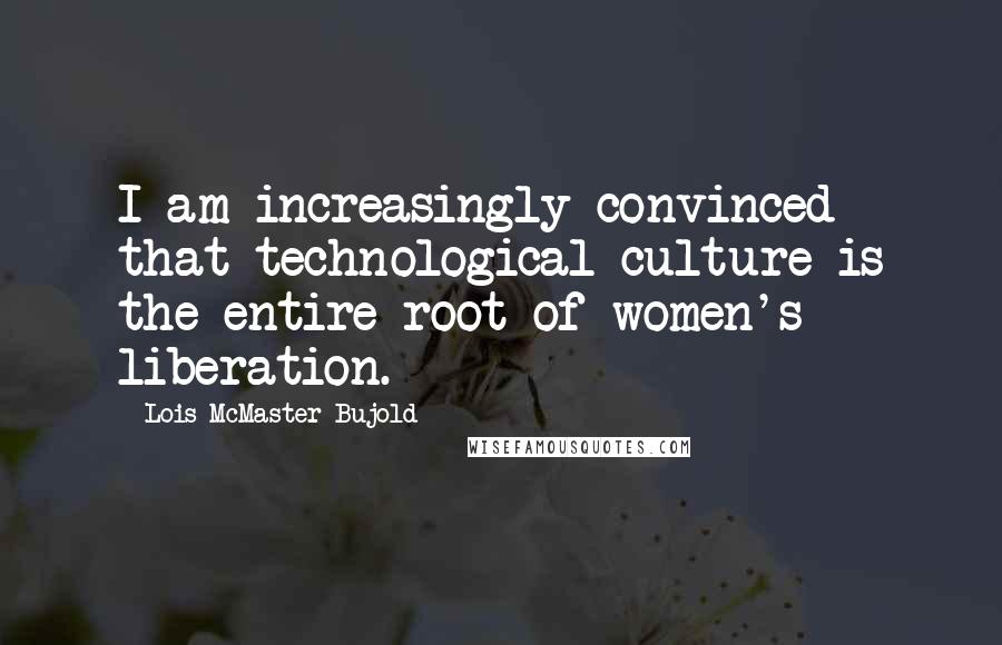 Lois McMaster Bujold Quotes: I am increasingly convinced that technological culture is the entire root of women's liberation.