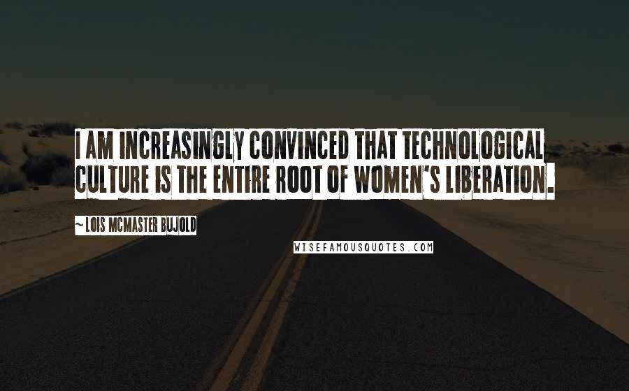 Lois McMaster Bujold Quotes: I am increasingly convinced that technological culture is the entire root of women's liberation.