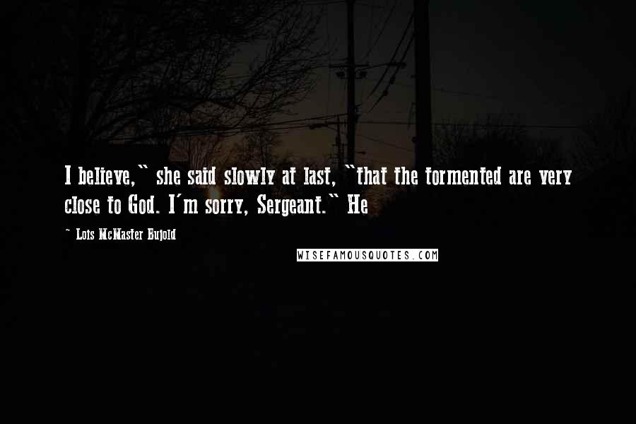 Lois McMaster Bujold Quotes: I believe," she said slowly at last, "that the tormented are very close to God. I'm sorry, Sergeant." He