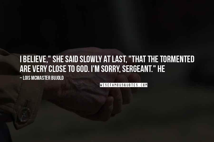 Lois McMaster Bujold Quotes: I believe," she said slowly at last, "that the tormented are very close to God. I'm sorry, Sergeant." He