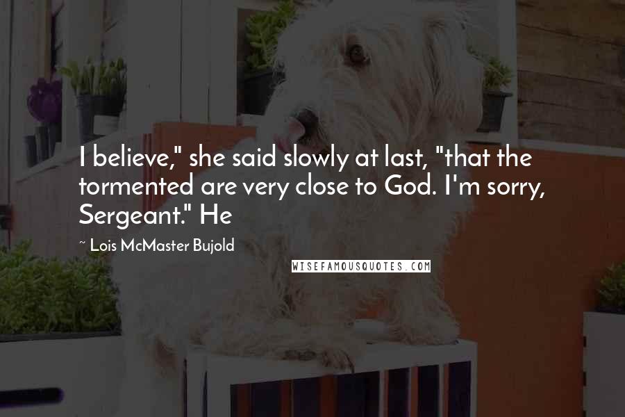 Lois McMaster Bujold Quotes: I believe," she said slowly at last, "that the tormented are very close to God. I'm sorry, Sergeant." He