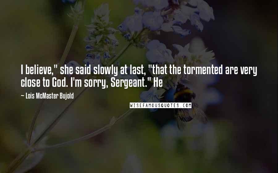 Lois McMaster Bujold Quotes: I believe," she said slowly at last, "that the tormented are very close to God. I'm sorry, Sergeant." He