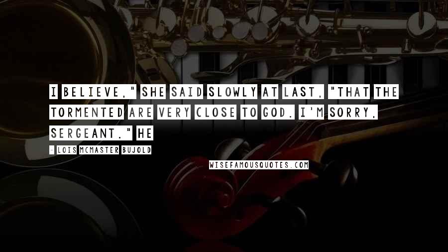 Lois McMaster Bujold Quotes: I believe," she said slowly at last, "that the tormented are very close to God. I'm sorry, Sergeant." He