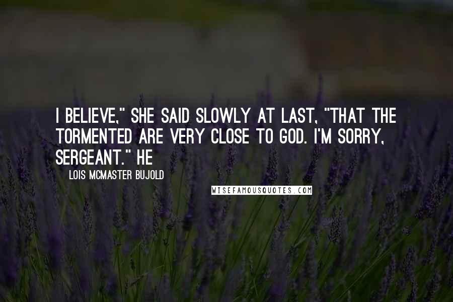Lois McMaster Bujold Quotes: I believe," she said slowly at last, "that the tormented are very close to God. I'm sorry, Sergeant." He