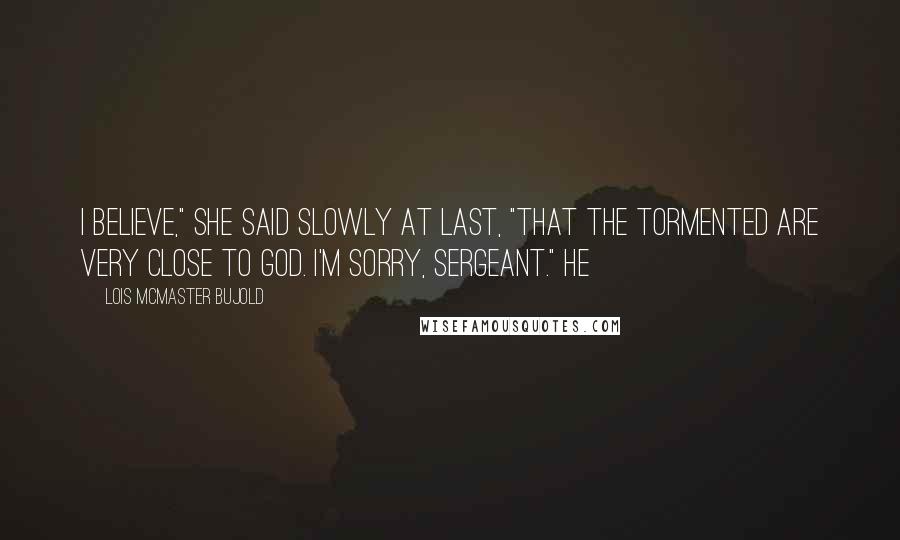 Lois McMaster Bujold Quotes: I believe," she said slowly at last, "that the tormented are very close to God. I'm sorry, Sergeant." He