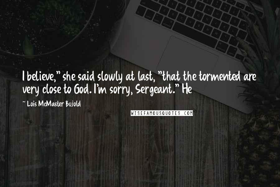 Lois McMaster Bujold Quotes: I believe," she said slowly at last, "that the tormented are very close to God. I'm sorry, Sergeant." He