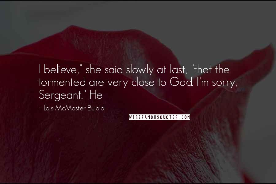 Lois McMaster Bujold Quotes: I believe," she said slowly at last, "that the tormented are very close to God. I'm sorry, Sergeant." He