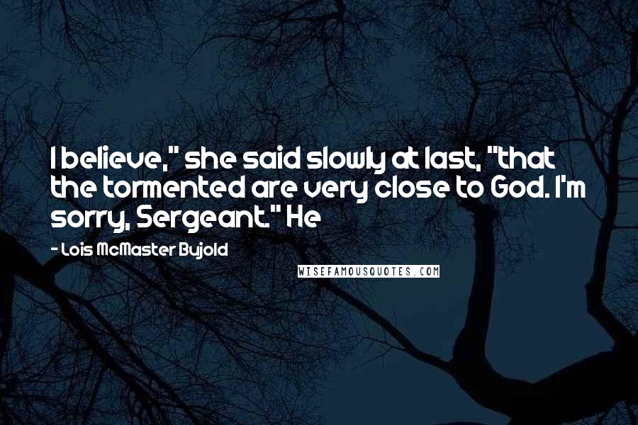 Lois McMaster Bujold Quotes: I believe," she said slowly at last, "that the tormented are very close to God. I'm sorry, Sergeant." He