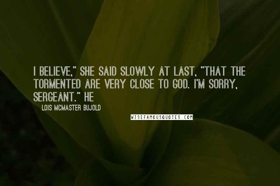 Lois McMaster Bujold Quotes: I believe," she said slowly at last, "that the tormented are very close to God. I'm sorry, Sergeant." He