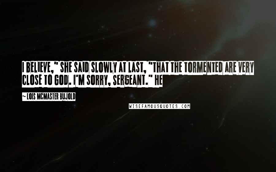 Lois McMaster Bujold Quotes: I believe," she said slowly at last, "that the tormented are very close to God. I'm sorry, Sergeant." He