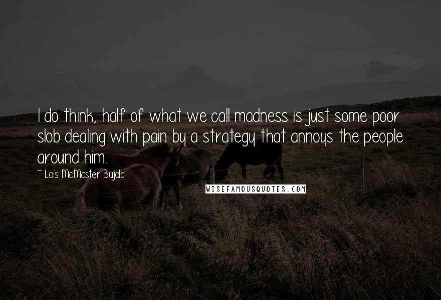 Lois McMaster Bujold Quotes: I do think, half of what we call madness is just some poor slob dealing with pain by a strategy that annoys the people around him.