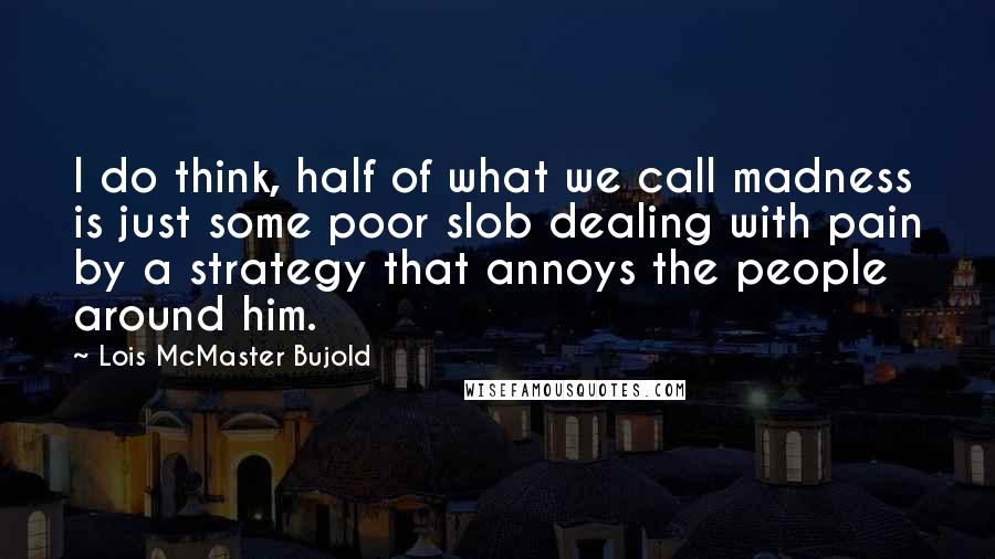 Lois McMaster Bujold Quotes: I do think, half of what we call madness is just some poor slob dealing with pain by a strategy that annoys the people around him.