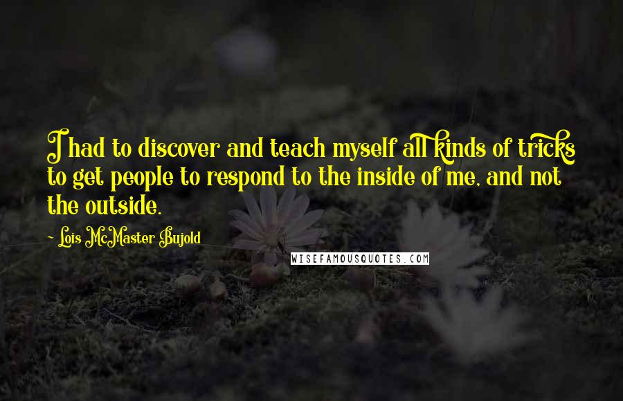 Lois McMaster Bujold Quotes: I had to discover and teach myself all kinds of tricks to get people to respond to the inside of me, and not the outside.