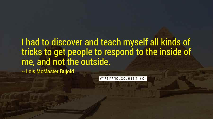 Lois McMaster Bujold Quotes: I had to discover and teach myself all kinds of tricks to get people to respond to the inside of me, and not the outside.