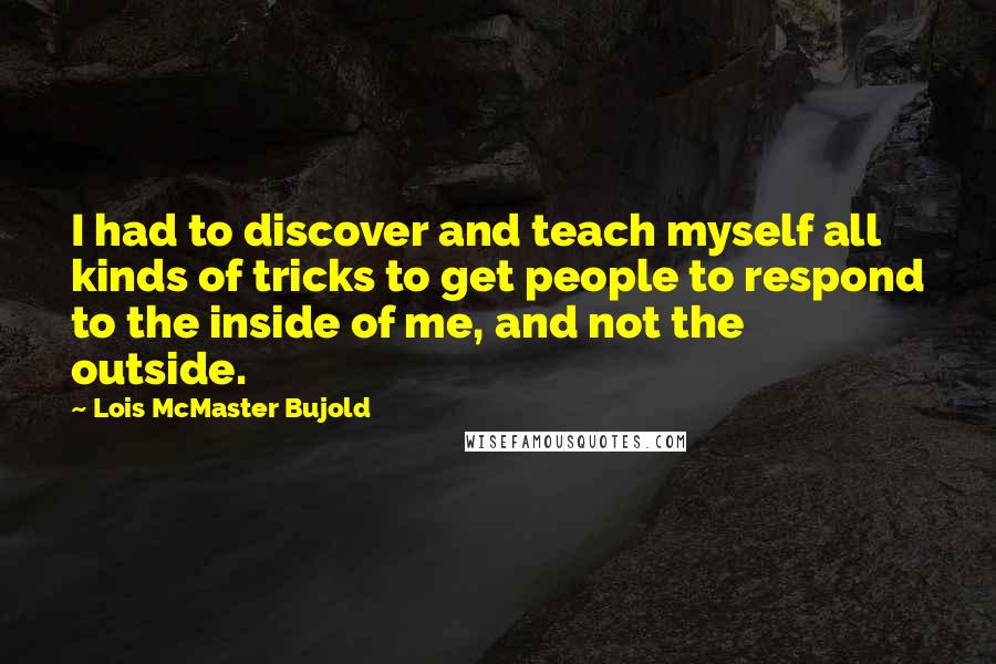 Lois McMaster Bujold Quotes: I had to discover and teach myself all kinds of tricks to get people to respond to the inside of me, and not the outside.