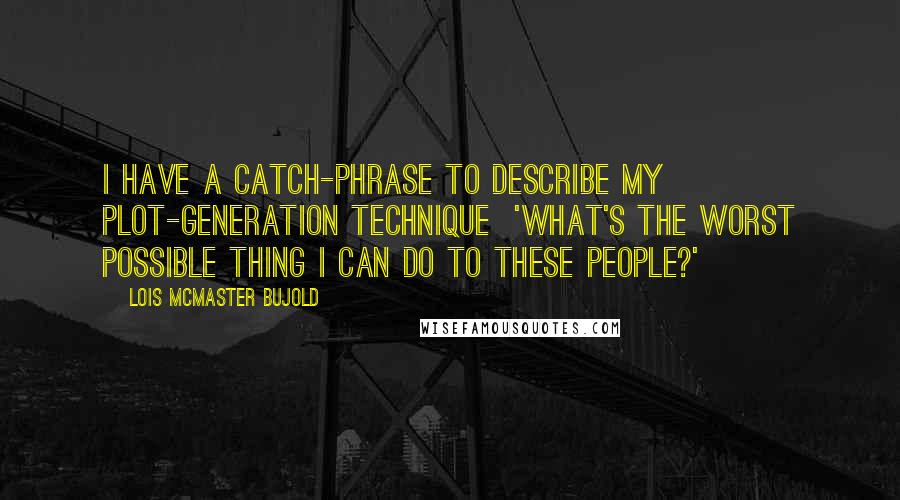 Lois McMaster Bujold Quotes: I have a catch-phrase to describe my plot-generation technique  'What's the worst possible thing I can do to these people?'