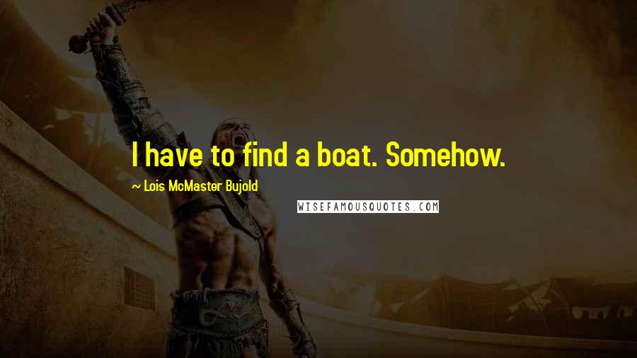 Lois McMaster Bujold Quotes: I have to find a boat. Somehow.