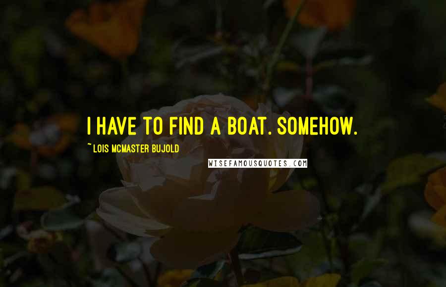 Lois McMaster Bujold Quotes: I have to find a boat. Somehow.