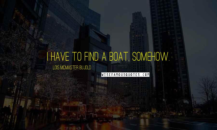 Lois McMaster Bujold Quotes: I have to find a boat. Somehow.