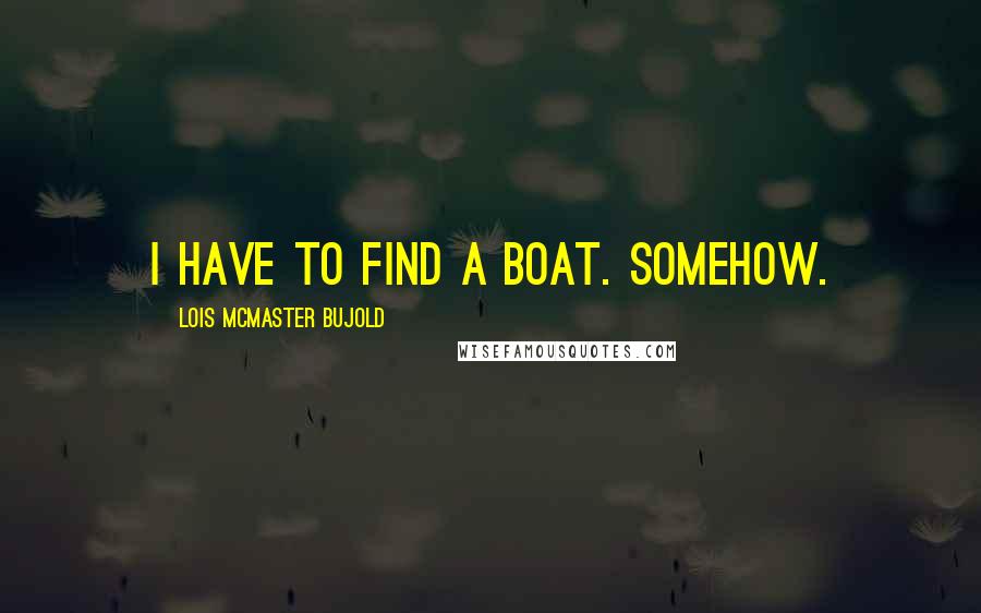 Lois McMaster Bujold Quotes: I have to find a boat. Somehow.