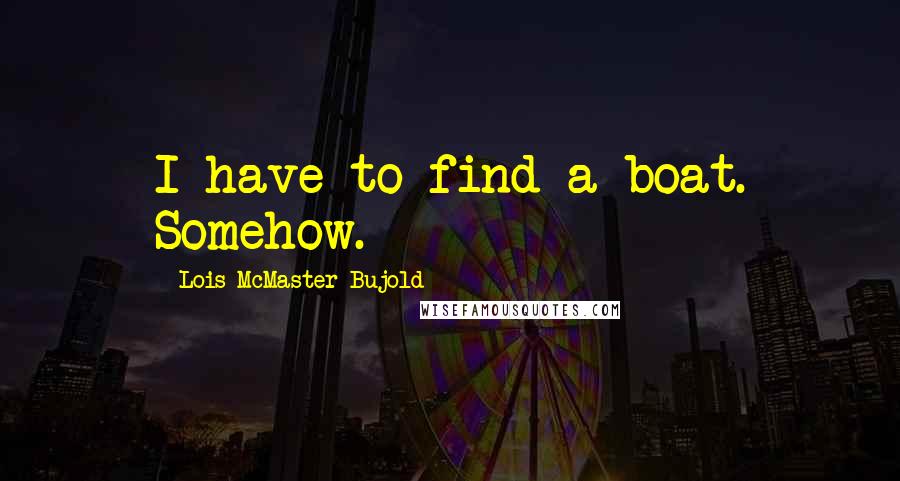 Lois McMaster Bujold Quotes: I have to find a boat. Somehow.