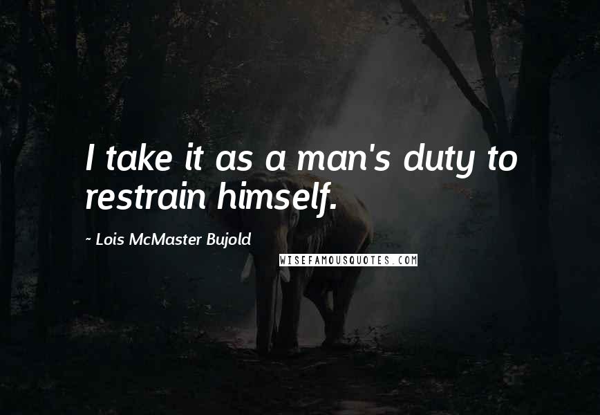 Lois McMaster Bujold Quotes: I take it as a man's duty to restrain himself.