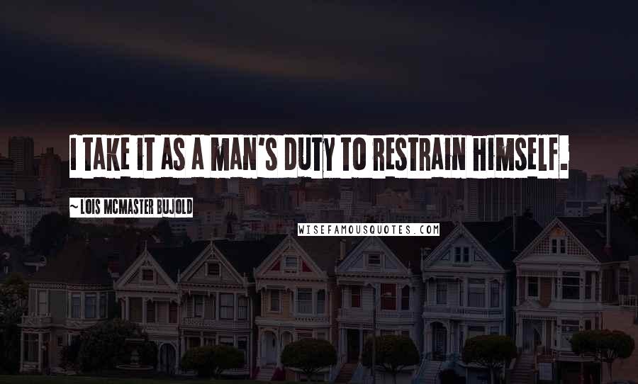 Lois McMaster Bujold Quotes: I take it as a man's duty to restrain himself.