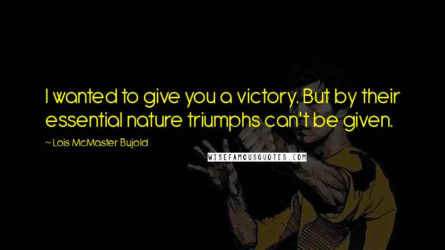 Lois McMaster Bujold Quotes: I wanted to give you a victory. But by their essential nature triumphs can't be given.