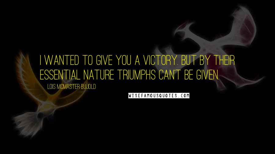 Lois McMaster Bujold Quotes: I wanted to give you a victory. But by their essential nature triumphs can't be given.