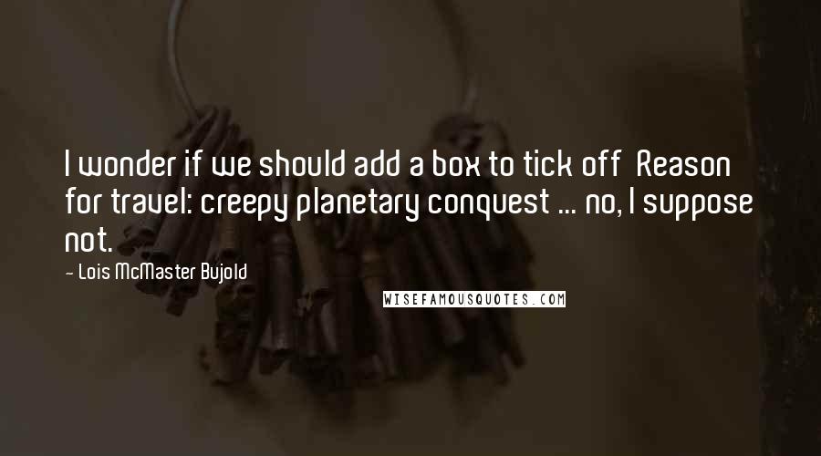 Lois McMaster Bujold Quotes: I wonder if we should add a box to tick off  Reason for travel: creepy planetary conquest ... no, I suppose not.