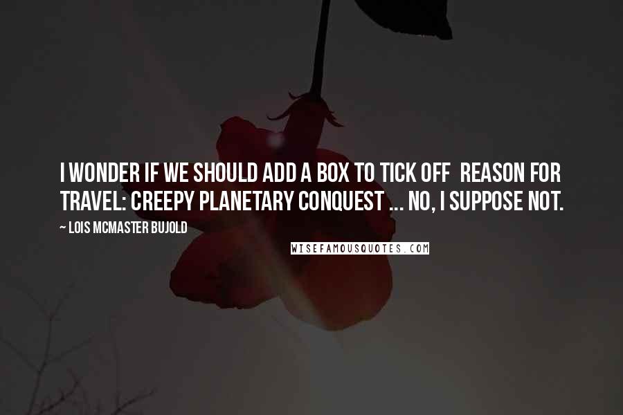 Lois McMaster Bujold Quotes: I wonder if we should add a box to tick off  Reason for travel: creepy planetary conquest ... no, I suppose not.