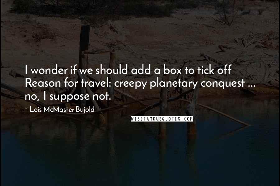 Lois McMaster Bujold Quotes: I wonder if we should add a box to tick off  Reason for travel: creepy planetary conquest ... no, I suppose not.