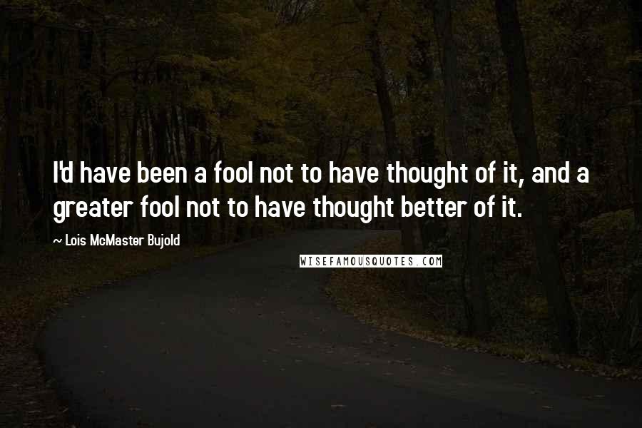 Lois McMaster Bujold Quotes: I'd have been a fool not to have thought of it, and a greater fool not to have thought better of it.