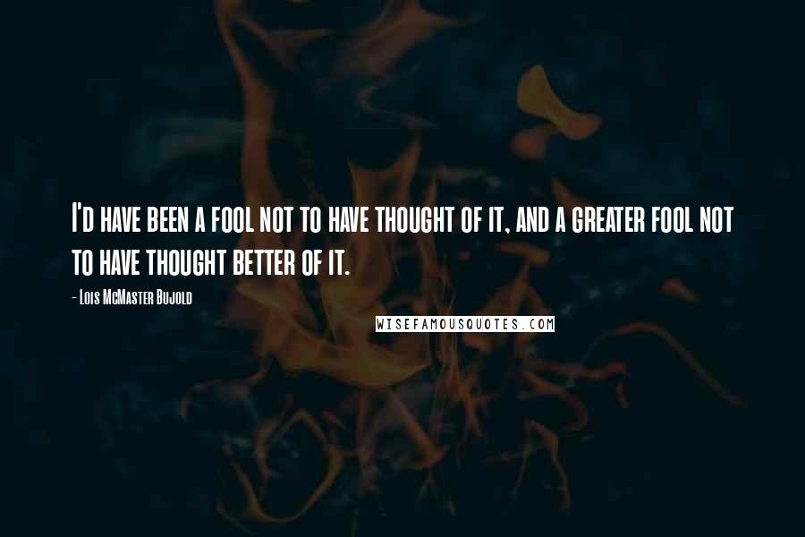 Lois McMaster Bujold Quotes: I'd have been a fool not to have thought of it, and a greater fool not to have thought better of it.