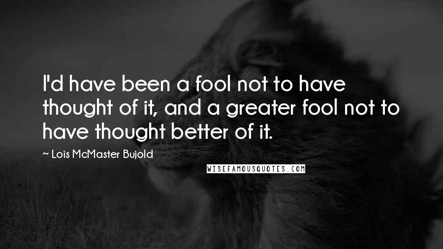 Lois McMaster Bujold Quotes: I'd have been a fool not to have thought of it, and a greater fool not to have thought better of it.