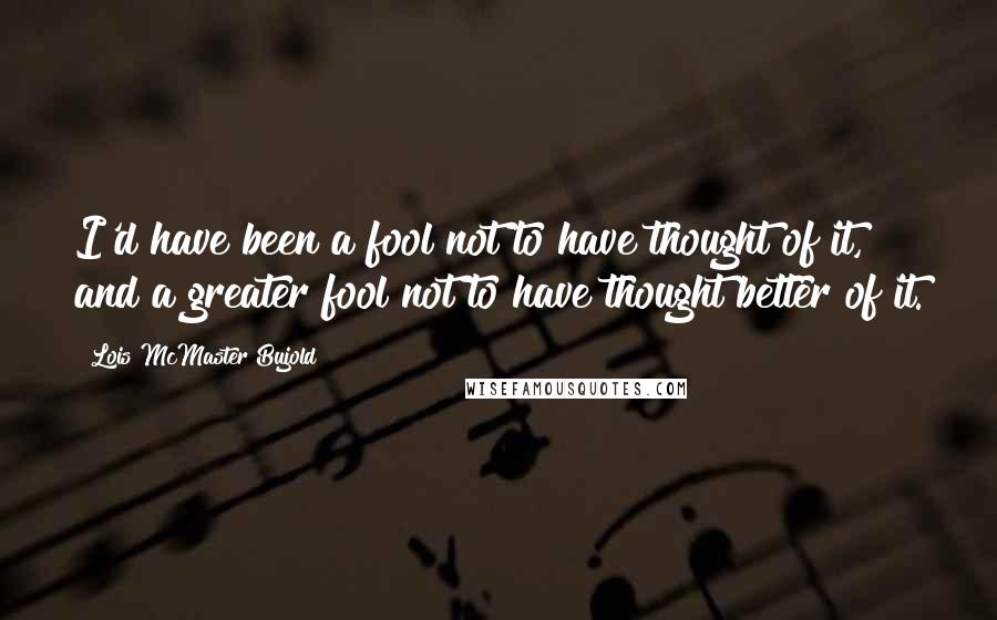 Lois McMaster Bujold Quotes: I'd have been a fool not to have thought of it, and a greater fool not to have thought better of it.