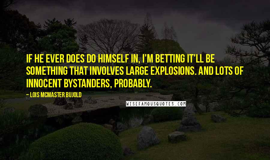 Lois McMaster Bujold Quotes: If he ever does do himself in, I'm betting it'll be something that involves large explosions. And lots of innocent bystanders, probably.