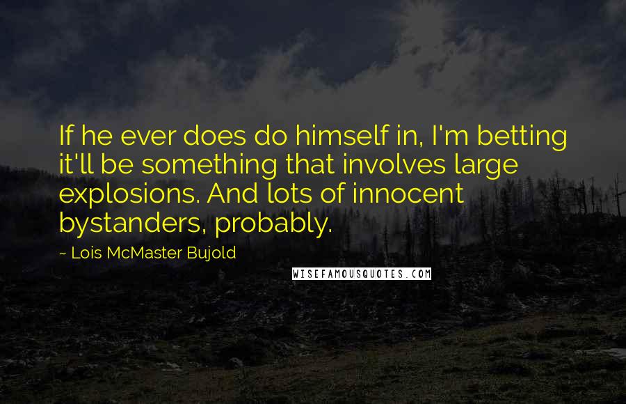Lois McMaster Bujold Quotes: If he ever does do himself in, I'm betting it'll be something that involves large explosions. And lots of innocent bystanders, probably.