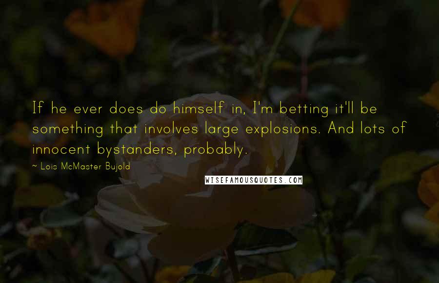 Lois McMaster Bujold Quotes: If he ever does do himself in, I'm betting it'll be something that involves large explosions. And lots of innocent bystanders, probably.