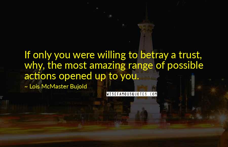 Lois McMaster Bujold Quotes: If only you were willing to betray a trust, why, the most amazing range of possible actions opened up to you.