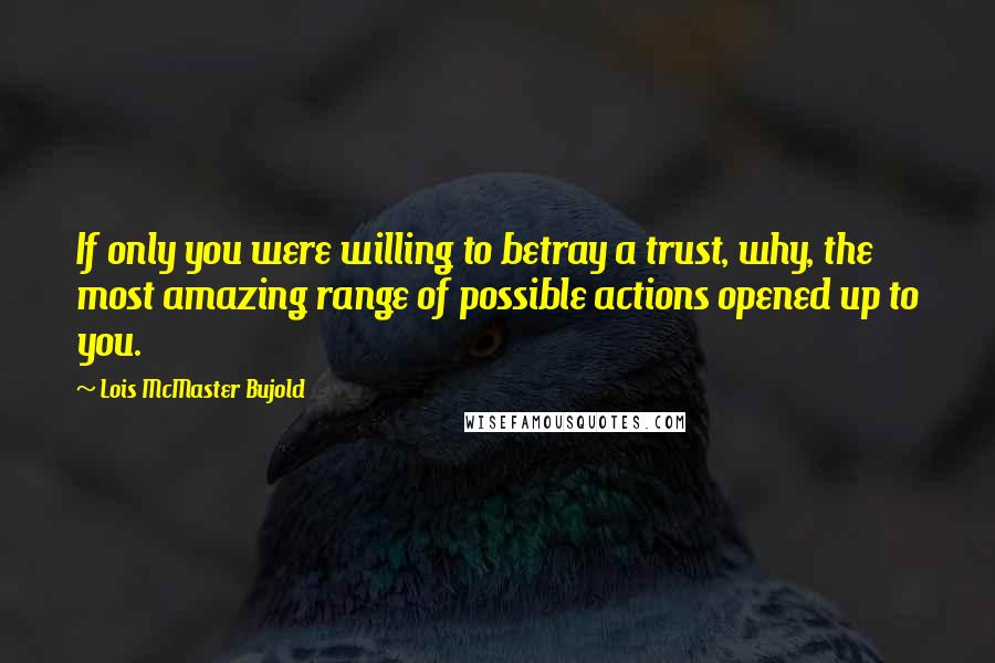 Lois McMaster Bujold Quotes: If only you were willing to betray a trust, why, the most amazing range of possible actions opened up to you.